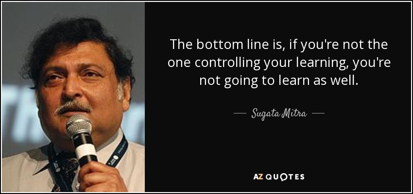 The bottom line is, if you're not the one controlling your learning, you're not going to learn as well. - Sugata Mitra