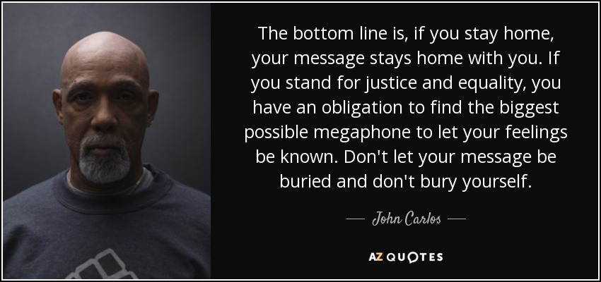 The bottom line is, if you stay home, your message stays home with you. If you stand for justice and equality, you have an obligation to find the biggest possible megaphone to let your feelings be known. Don't let your message be buried and don't bury yourself. - John Carlos