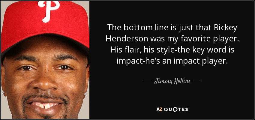 The bottom line is just that Rickey Henderson was my favorite player. His flair, his style-the key word is impact-he's an impact player. - Jimmy Rollins
