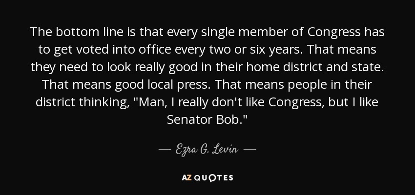 The bottom line is that every single member of Congress has to get voted into office every two or six years. That means they need to look really good in their home district and state. That means good local press. That means people in their district thinking, 