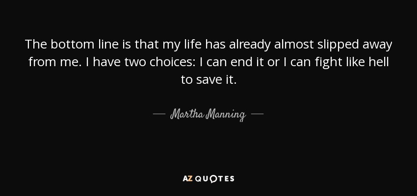 The bottom line is that my life has already almost slipped away from me. I have two choices: I can end it or I can fight like hell to save it. - Martha Manning