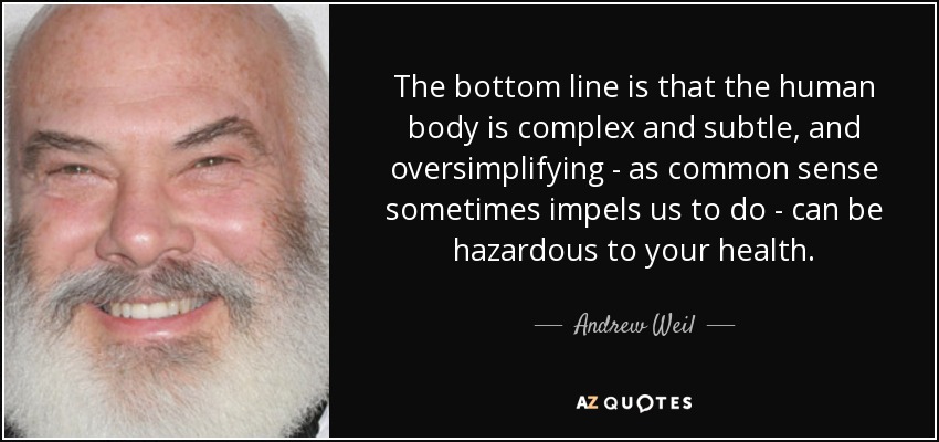 The bottom line is that the human body is complex and subtle, and oversimplifying - as common sense sometimes impels us to do - can be hazardous to your health. - Andrew Weil