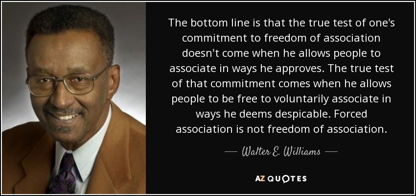 The bottom line is that the true test of one's commitment to freedom of association doesn't come when he allows people to associate in ways he approves. The true test of that commitment comes when he allows people to be free to voluntarily associate in ways he deems despicable. Forced association is not freedom of association. - Walter E. Williams