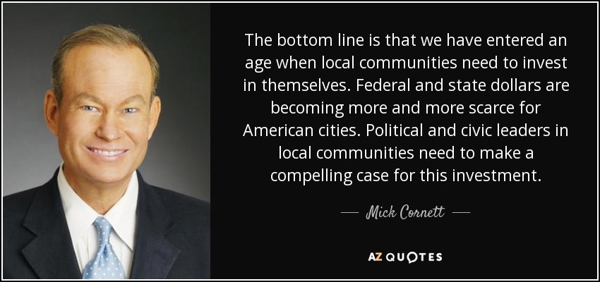 The bottom line is that we have entered an age when local communities need to invest in themselves. Federal and state dollars are becoming more and more scarce for American cities. Political and civic leaders in local communities need to make a compelling case for this investment. - Mick Cornett