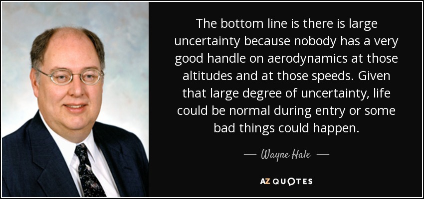 The bottom line is there is large uncertainty because nobody has a very good handle on aerodynamics at those altitudes and at those speeds. Given that large degree of uncertainty, life could be normal during entry or some bad things could happen. - Wayne Hale