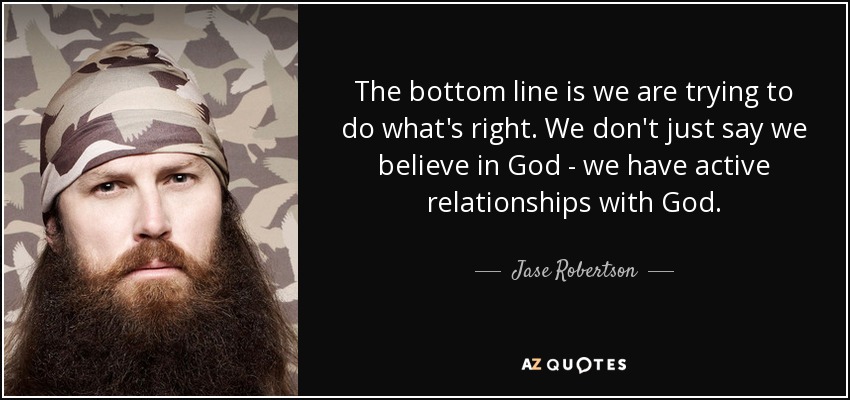 The bottom line is we are trying to do what's right. We don't just say we believe in God - we have active relationships with God. - Jase Robertson