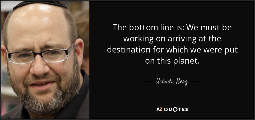 The bottom line is: We must be working on arriving at the destination for which we were put on this planet. - Yehuda Berg