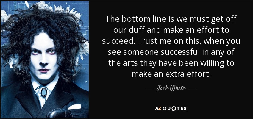 The bottom line is we must get off our duff and make an effort to succeed. Trust me on this, when you see someone successful in any of the arts they have been willing to make an extra effort. - Jack White
