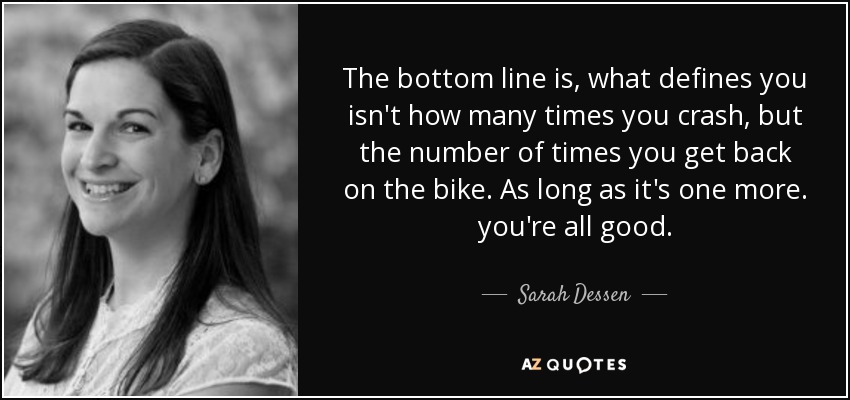 The bottom line is, what defines you isn't how many times you crash, but the number of times you get back on the bike. As long as it's one more. you're all good. - Sarah Dessen