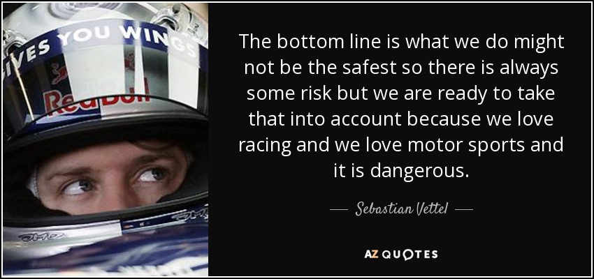 The bottom line is what we do might not be the safest so there is always some risk but we are ready to take that into account because we love racing and we love motor sports and it is dangerous. - Sebastian Vettel