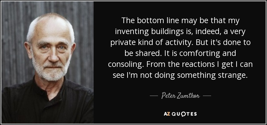 The bottom line may be that my inventing buildings is, indeed, a very private kind of activity. But it's done to be shared. It is comforting and consoling. From the reactions I get I can see I'm not doing something strange. - Peter Zumthor