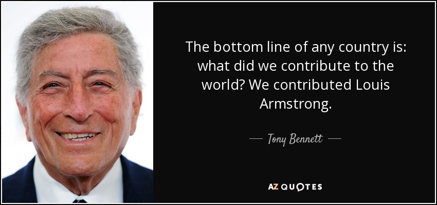 The bottom line of any country is: what did we contribute to the world? We contributed Louis Armstrong. - Tony Bennett