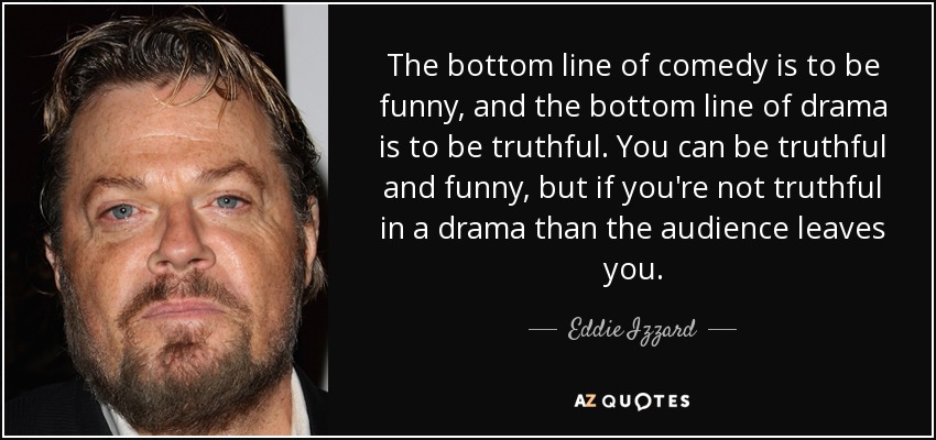 The bottom line of comedy is to be funny, and the bottom line of drama is to be truthful. You can be truthful and funny, but if you're not truthful in a drama than the audience leaves you. - Eddie Izzard
