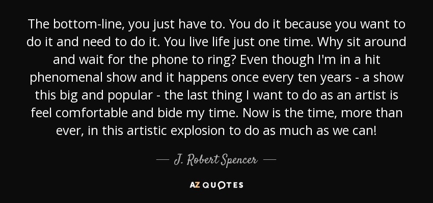 The bottom-line, you just have to. You do it because you want to do it and need to do it. You live life just one time. Why sit around and wait for the phone to ring? Even though I'm in a hit phenomenal show and it happens once every ten years - a show this big and popular - the last thing I want to do as an artist is feel comfortable and bide my time. Now is the time, more than ever, in this artistic explosion to do as much as we can! - J. Robert Spencer