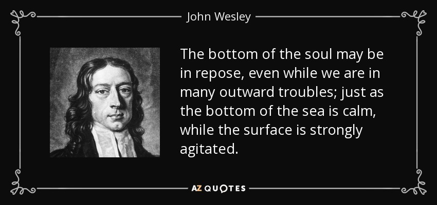 The bottom of the soul may be in repose, even while we are in many outward troubles; just as the bottom of the sea is calm, while the surface is strongly agitated. - John Wesley