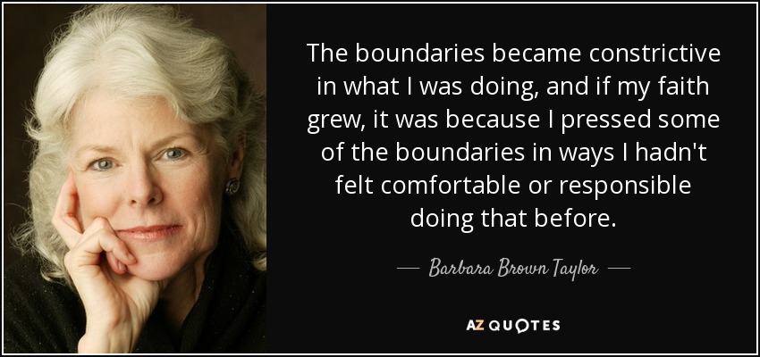 The boundaries became constrictive in what I was doing, and if my faith grew, it was because I pressed some of the boundaries in ways I hadn't felt comfortable or responsible doing that before. - Barbara Brown Taylor