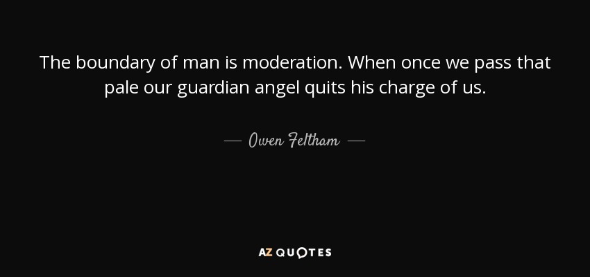 The boundary of man is moderation. When once we pass that pale our guardian angel quits his charge of us. - Owen Feltham