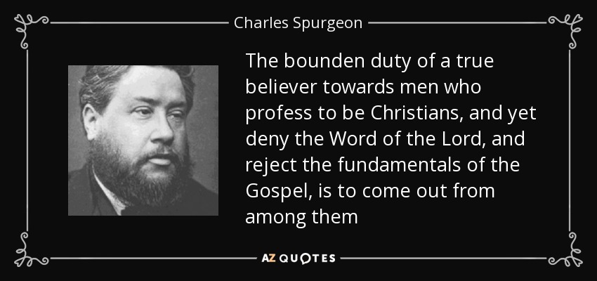 The bounden duty of a true believer towards men who profess to be Christians, and yet deny the Word of the Lord, and reject the fundamentals of the Gospel, is to come out from among them - Charles Spurgeon