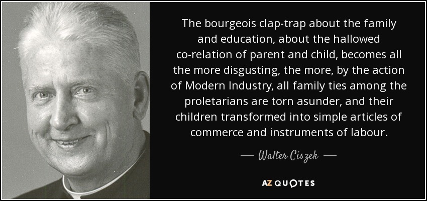 The bourgeois clap-trap about the family and education, about the hallowed co-relation of parent and child, becomes all the more disgusting, the more, by the action of Modern Industry, all family ties among the proletarians are torn asunder, and their children transformed into simple articles of commerce and instruments of labour. - Walter Ciszek