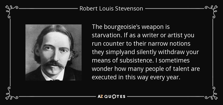 The bourgeoisie's weapon is starvation. If as a writer or artist you run counter to their narrow notions they simplyand silently withdraw your means of subsistence. I sometimes wonder how many people of talent are executed in this way every year. - Robert Louis Stevenson