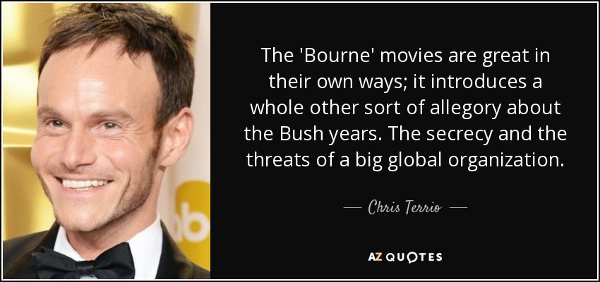 The 'Bourne' movies are great in their own ways; it introduces a whole other sort of allegory about the Bush years. The secrecy and the threats of a big global organization. - Chris Terrio