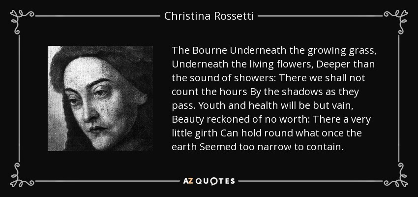 The Bourne Underneath the growing grass, Underneath the living flowers, Deeper than the sound of showers: There we shall not count the hours By the shadows as they pass. Youth and health will be but vain, Beauty reckoned of no worth: There a very little girth Can hold round what once the earth Seemed too narrow to contain. - Christina Rossetti