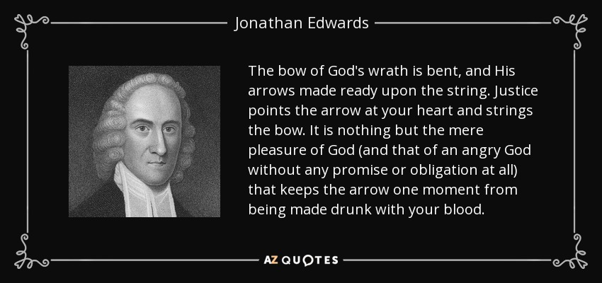The bow of God's wrath is bent, and His arrows made ready upon the string. Justice points the arrow at your heart and strings the bow. It is nothing but the mere pleasure of God (and that of an angry God without any promise or obligation at all) that keeps the arrow one moment from being made drunk with your blood. - Jonathan Edwards