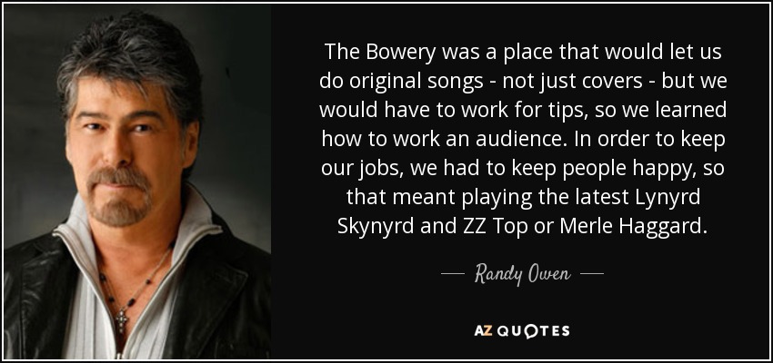 The Bowery was a place that would let us do original songs - not just covers - but we would have to work for tips, so we learned how to work an audience. In order to keep our jobs, we had to keep people happy, so that meant playing the latest Lynyrd Skynyrd and ZZ Top or Merle Haggard. - Randy Owen