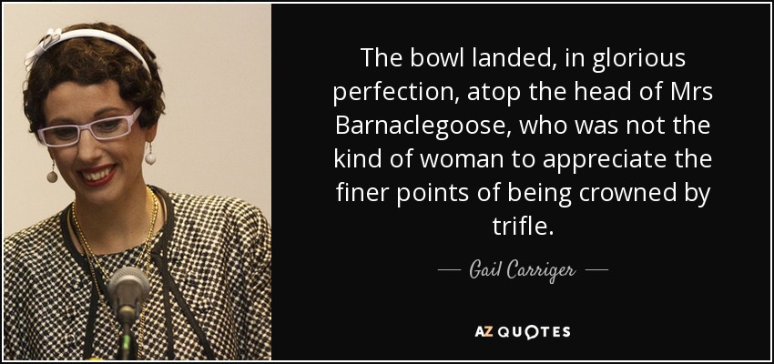 The bowl landed, in glorious perfection, atop the head of Mrs Barnaclegoose, who was not the kind of woman to appreciate the finer points of being crowned by trifle. - Gail Carriger
