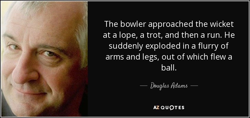 The bowler approached the wicket at a lope, a trot, and then a run. He suddenly exploded in a flurry of arms and legs, out of which flew a ball. - Douglas Adams