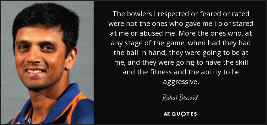 The bowlers I respected or feared or rated were not the ones who gave me lip or stared at me or abused me. More the ones who, at any stage of the game, when had they had the ball in hand, they were going to be at me, and they were going to have the skill and the fitness and the ability to be aggressive. - Rahul Dravid