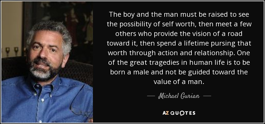 The boy and the man must be raised to see the possibility of self worth, then meet a few others who provide the vision of a road toward it, then spend a lifetime pursing that worth through action and relationship. One of the great tragedies in human life is to be born a male and not be guided toward the value of a man. - Michael Gurian
