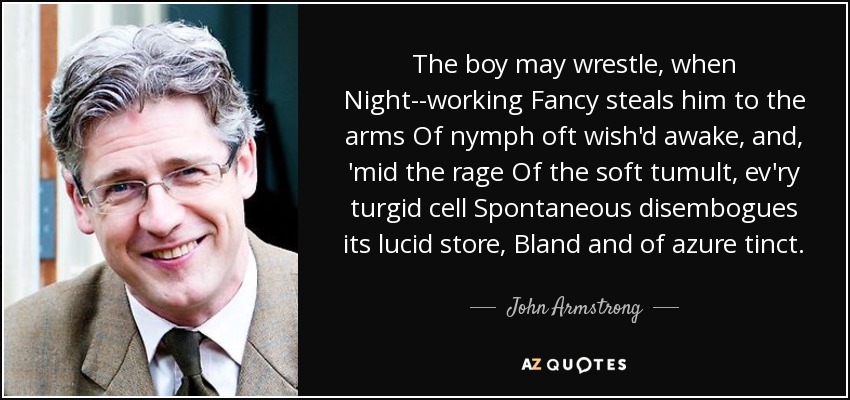 The boy may wrestle, when Night--working Fancy steals him to the arms Of nymph oft wish'd awake, and, 'mid the rage Of the soft tumult, ev'ry turgid cell Spontaneous disembogues its lucid store, Bland and of azure tinct. - John Armstrong