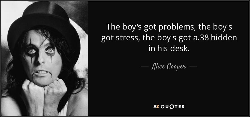 The boy's got problems, the boy's got stress, the boy's got a .38 hidden in his desk. - Alice Cooper