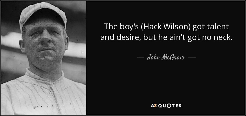 The boy's (Hack Wilson) got talent and desire, but he ain't got no neck. - John McGraw