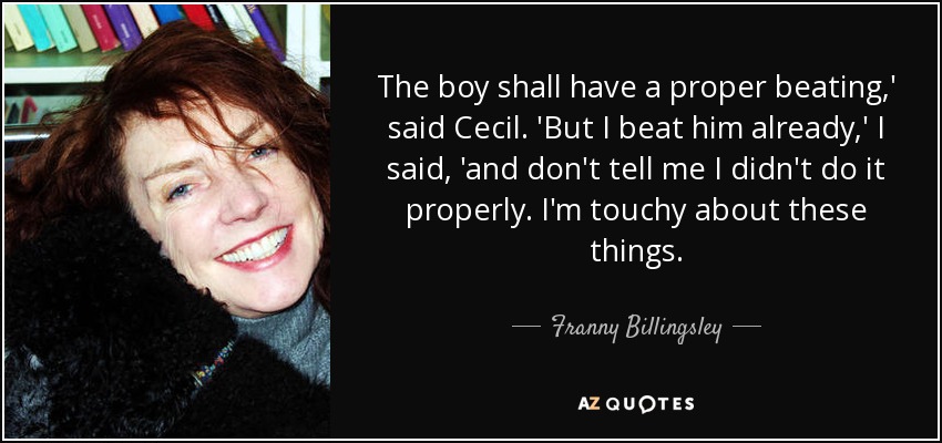 The boy shall have a proper beating,' said Cecil. 'But I beat him already,' I said, 'and don't tell me I didn't do it properly. I'm touchy about these things. - Franny Billingsley
