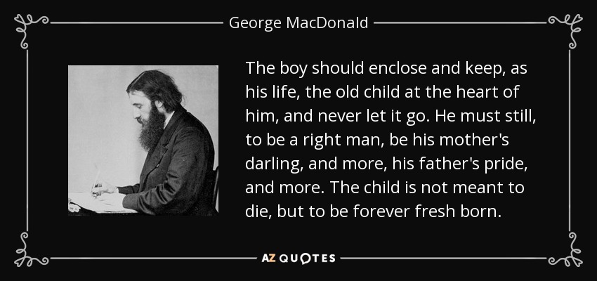 The boy should enclose and keep, as his life, the old child at the heart of him, and never let it go. He must still, to be a right man, be his mother's darling, and more, his father's pride, and more. The child is not meant to die, but to be forever fresh born. - George MacDonald