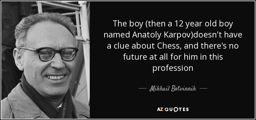 The boy (then a 12 year old boy named Anatoly Karpov)doesn't have a clue about Chess, and there's no future at all for him in this profession - Mikhail Botvinnik