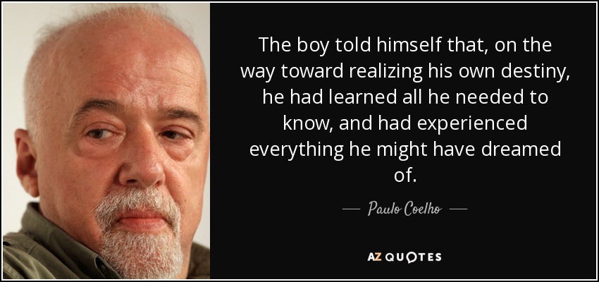 The boy told himself that, on the way toward realizing his own destiny, he had learned all he needed to know, and had experienced everything he might have dreamed of. - Paulo Coelho