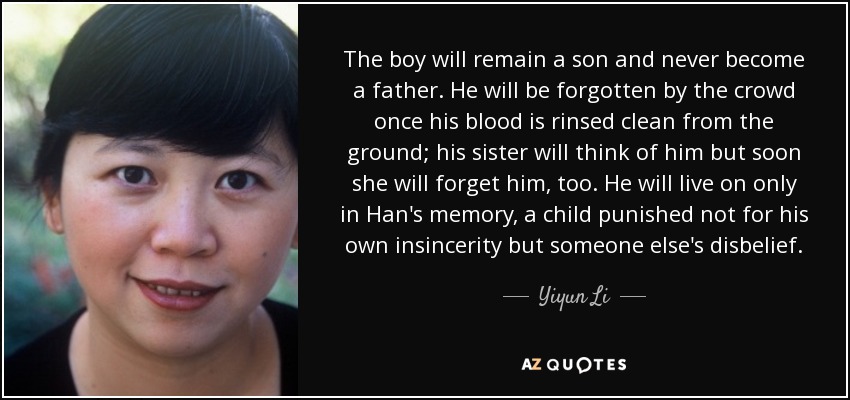 The boy will remain a son and never become a father. He will be forgotten by the crowd once his blood is rinsed clean from the ground; his sister will think of him but soon she will forget him, too. He will live on only in Han's memory, a child punished not for his own insincerity but someone else's disbelief. - Yiyun Li