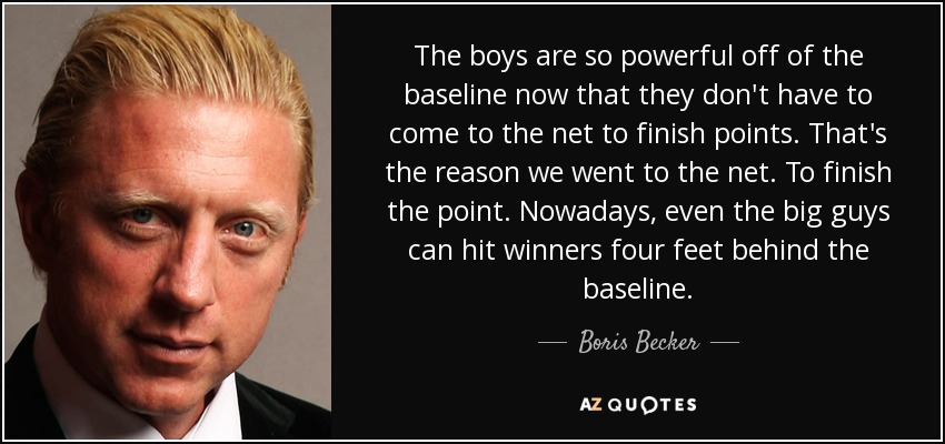 The boys are so powerful off of the baseline now that they don't have to come to the net to finish points. That's the reason we went to the net. To finish the point. Nowadays, even the big guys can hit winners four feet behind the baseline. - Boris Becker