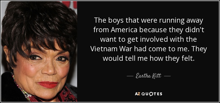 The boys that were running away from America because they didn't want to get involved with the Vietnam War had come to me. They would tell me how they felt. - Eartha Kitt