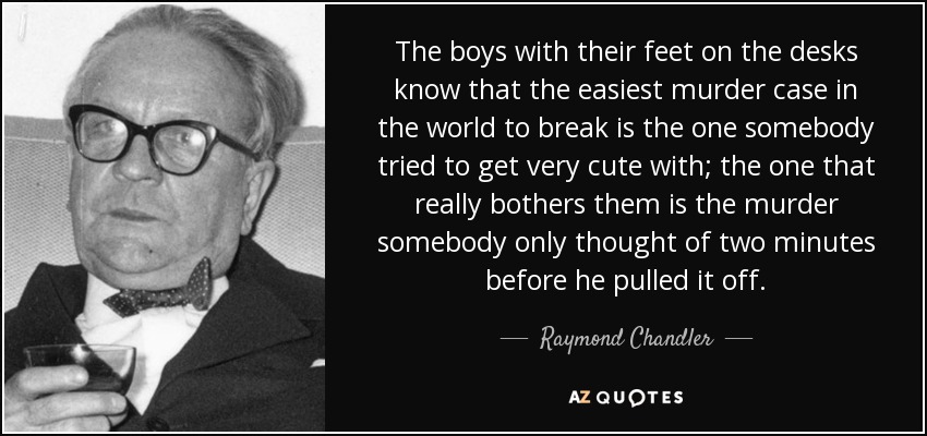 The boys with their feet on the desks know that the easiest murder case in the world to break is the one somebody tried to get very cute with; the one that really bothers them is the murder somebody only thought of two minutes before he pulled it off. - Raymond Chandler