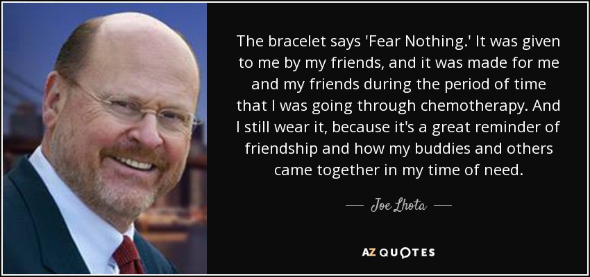 The bracelet says 'Fear Nothing.' It was given to me by my friends, and it was made for me and my friends during the period of time that I was going through chemotherapy. And I still wear it, because it's a great reminder of friendship and how my buddies and others came together in my time of need. - Joe Lhota