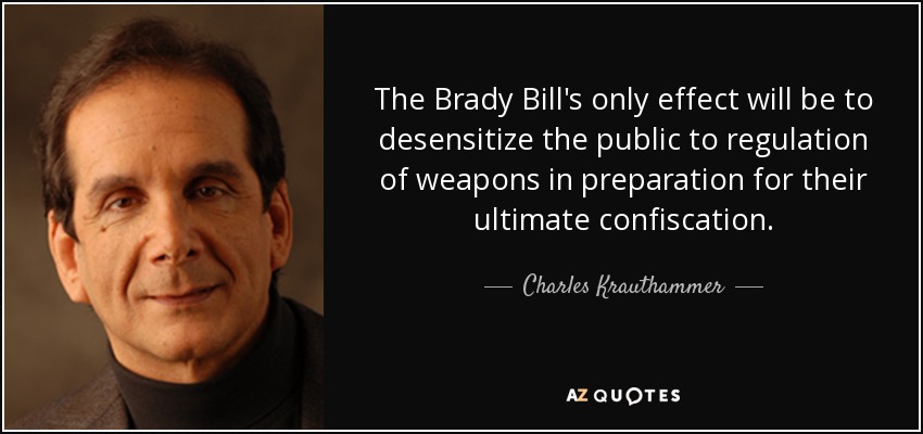 The Brady Bill's only effect will be to desensitize the public to regulation of weapons in preparation for their ultimate confiscation. - Charles Krauthammer