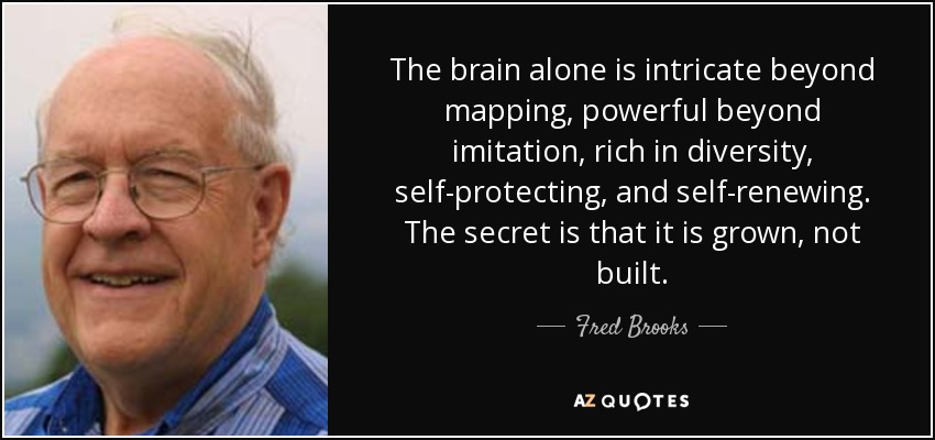 The brain alone is intricate beyond mapping, powerful beyond imitation, rich in diversity, self-protecting, and self-renewing. The secret is that it is grown, not built. - Fred Brooks