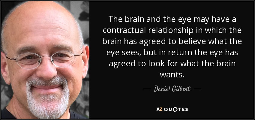 The brain and the eye may have a contractual relationship in which the brain has agreed to believe what the eye sees, but in return the eye has agreed to look for what the brain wants. - Daniel Gilbert