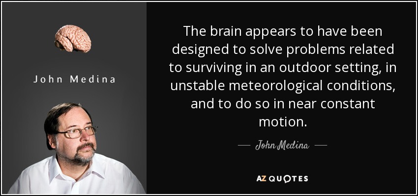 The brain appears to have been designed to solve problems related to surviving in an outdoor setting, in unstable meteorological conditions, and to do so in near constant motion. - John Medina