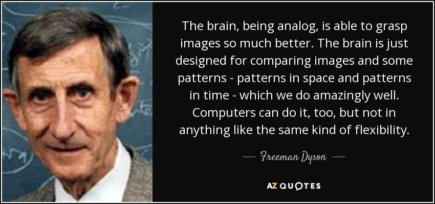 The brain, being analog, is able to grasp images so much better. The brain is just designed for comparing images and some patterns - patterns in space and patterns in time - which we do amazingly well. Computers can do it, too, but not in anything like the same kind of flexibility. - Freeman Dyson