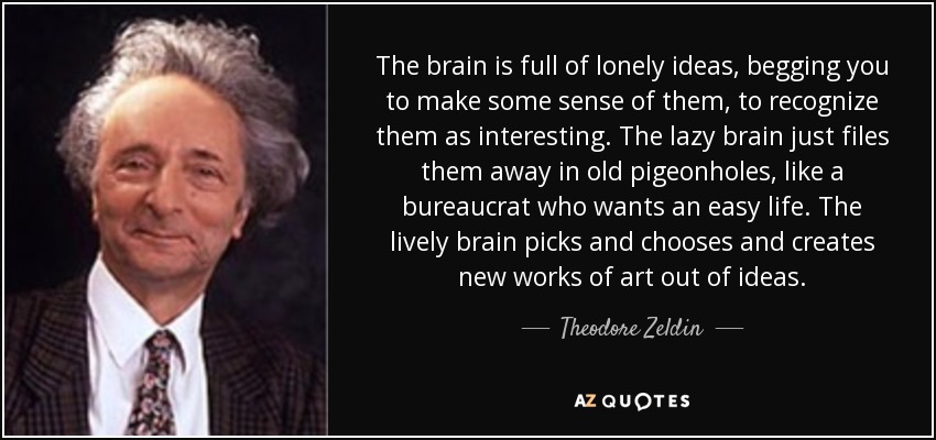 The brain is full of lonely ideas, begging you to make some sense of them, to recognize them as interesting. The lazy brain just files them away in old pigeonholes, like a bureaucrat who wants an easy life. The lively brain picks and chooses and creates new works of art out of ideas. - Theodore Zeldin